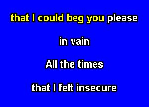 that I could beg you please

in vain
All the times

that I felt insecure