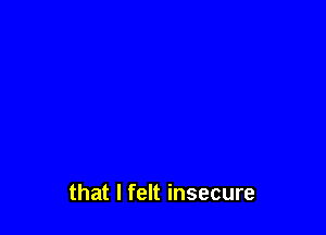 that I felt insecure