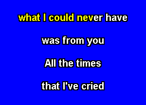 what I could never have

was from you

All the times

that I've cried