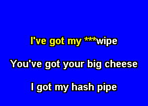 I've got my Wtwipe

You've got your big cheese

I got my hash pipe