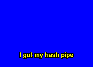 I got my hash pipe
