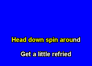 Head down spin around

Get a little refried