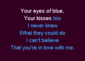 Your eyes of blue,
Your kisses too
I never knew

What they could do
I can't believe
That you're in love with me.