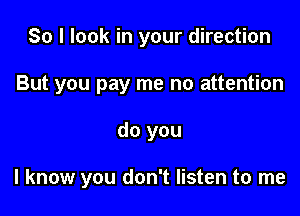 So I look in your direction
But you pay me no attention

do you

I know you don't listen to me