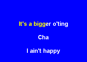 It's a bigger o'ting

Cha

I ain't happy