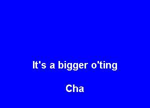 It's a bigger o'ting

Cha