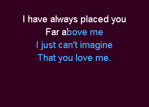 I have always placed you
Far above me
I just can't imagine

That you love me.