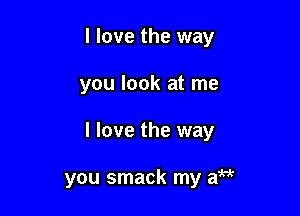I love the way
you look at me

I love the way

you smack my aM
