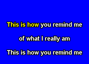 This is how you remind me

of what I really am

This is how you remind me