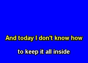 And today I don't know how

to keep it all inside