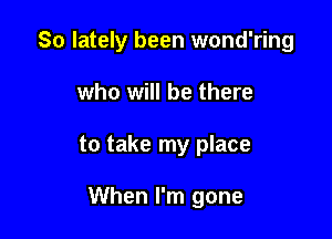 So lately been wond'ring

who will be there
to take my place

When I'm gone