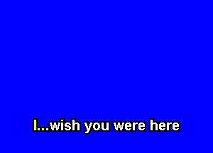 l...wish you were here