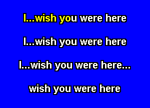 l...wish you were here

I...wish you were here

I...wish you were here...

wish you were here