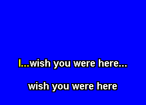 I...wish you were here...

wish you were here