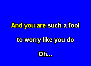 And you are such a fool

to worry like you do

Oh...