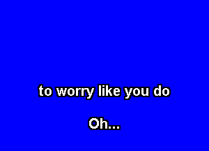 to worry like you do

Oh...