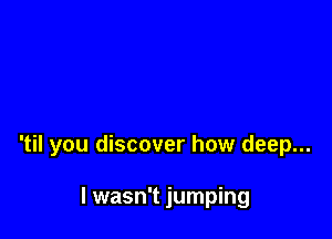 'til you discover how deep...

I wasn't jumping