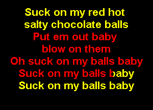 Suck on my red hot
salty chocolate balls
Put em out baby
blow on them
Oh suck on my balls baby
Suck on my balls baby
Suck on my balls baby
