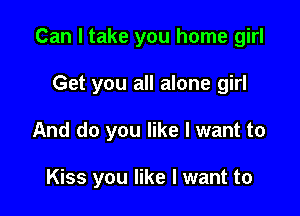 Can I take you home girl
Get you all alone girl

And do you like I want to

Kiss you like I want to