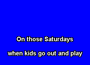 On those Saturdays

when kids go out and play