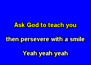Ask God to teach you

then persevere with a smile

Yeah yeah yeah