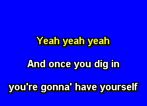 Yeah yeah yeah

And once you dig in

you're gonna' have yourself