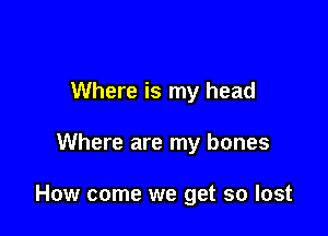 Where is my head

Where are my bones

How come we get so lost