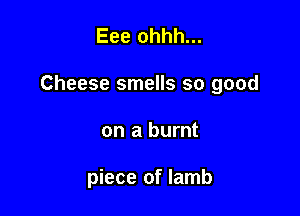 Eee ohhh...

Cheese smells so good

on a burnt

piece of lamb