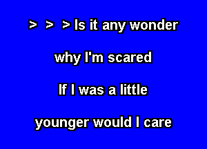 r) Ms it any wonder
why I'm scared

If I was a little

younger would I care