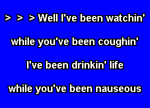 z. t? e Well I've been watchin'

while you've been coughin'

I've been drinkin' life

while you've been nauseous