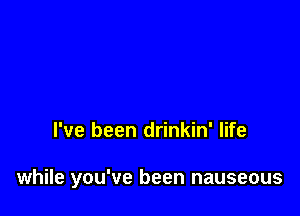 I've been drinkin' life

while you've been nauseous