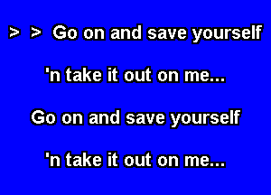 t? i? Go on and save yourself

'n take it out on me...

Go on and save yourself

'n take it out on me...