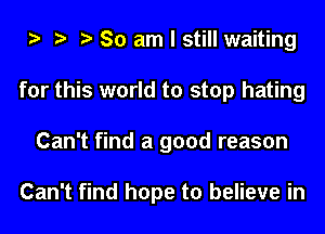 So am I still waiting
for this world to stop hating
Can't find a good reason

Can't find hope to believe in
