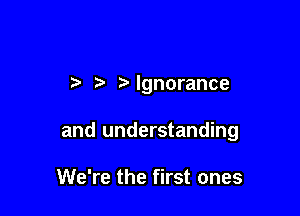 3' t' Ignorance

and understanding

We're the first ones
