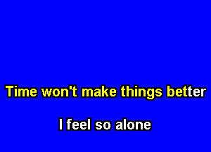 Time won't make things better

I feel so alone