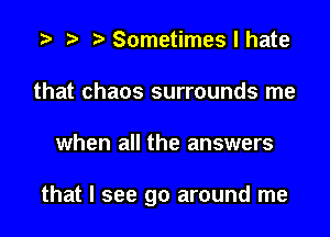 a a a Sometimes I hate
that chaos surrounds me

when all the answers

that I see go around me