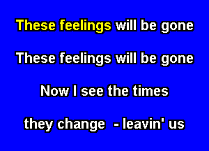 These feelings will be gone
These feelings will be gone
Now I see the times

they change - leavin' us