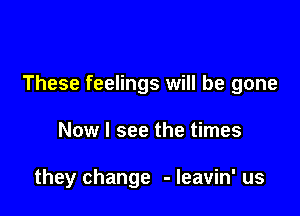 These feelings will be gone

Now I see the times

they change - leavin' us