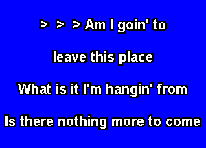 n, r3 Am I goin' to

leave this place

What is it I'm hangin' from

Is there nothing more to come