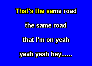 That's the same road
the same road

that Pm on yeah

yeah yeah hey ......