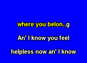 where you belon..g

An' I know you feel

helpless now an' I know