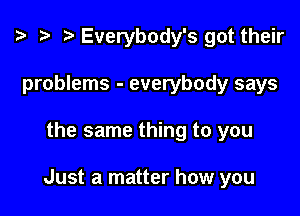 ? .5 I Everybody's got their
problems - everybody says

the same thing to you

Just a matter how you