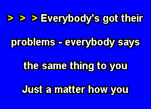 ? .5 I Everybody's got their
problems - everybody says

the same thing to you

Just a matter how you