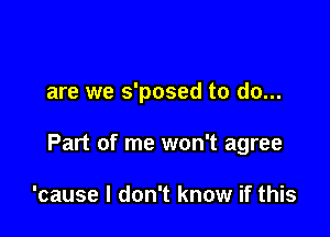 are we s'posed to do...

Part of me won't agree

'cause I don't know if this