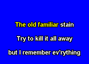 The old familiar stain

Try to kill it all away

but I remember ev'rything