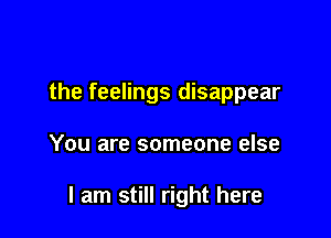 the feelings disappear

You are someone else

I am still right here