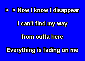 t- Now I know I disappear
I can't find my way

from outta here

Everything is fading on me