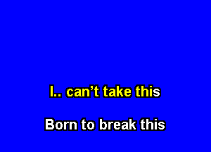 L. caWt take this

Born to break this