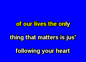 of our lives the only

thing that matters is jus'

following your heart