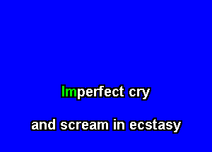 Imperfect cry

and scream in ecstasy